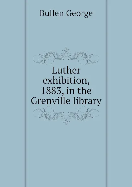 Обложка книги Luther exhibition, 1883, in the Grenville library, Bullen George