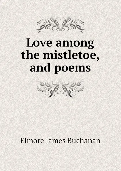 Обложка книги Love among the mistletoe, and poems, Elmore James Buchanan