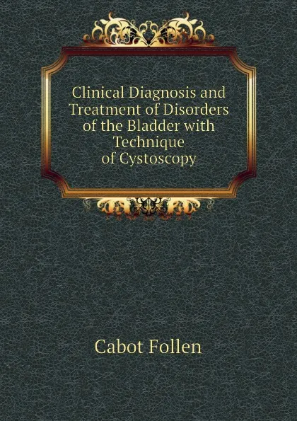 Обложка книги Clinical Diagnosis and Treatment of Disorders of the Bladder with Technique of Cystoscopy, Cabot Follen