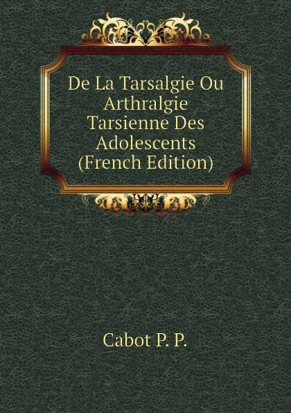 Обложка книги De La Tarsalgie Ou Arthralgie Tarsienne Des Adolescents (French Edition), Cabot P. P.
