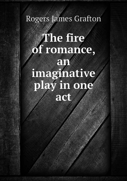 Обложка книги The fire of romance, an imaginative play in one act, Rogers James Grafton