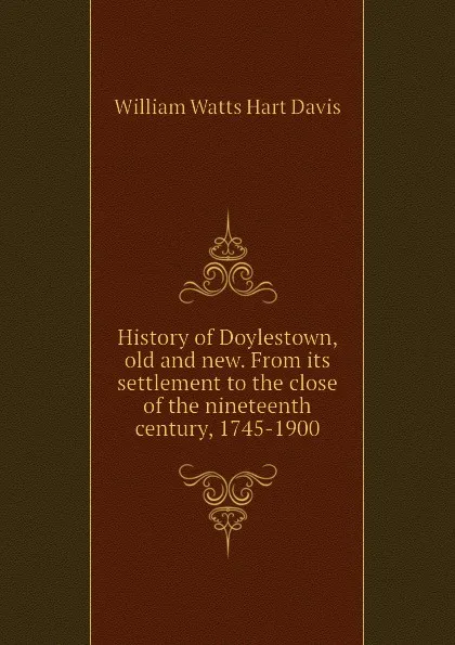 Обложка книги History of Doylestown, old and new. From its settlement to the close of the nineteenth century, 1745-1900, W.W. H. Davis