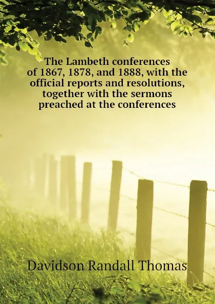 Обложка книги The Lambeth conferences of 1867, 1878, and 1888, with the official reports and resolutions, together with the sermons preached at the conferences, Davidson Randall Thomas