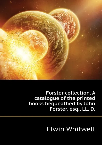 Обложка книги Forster collection. A catalogue of the printed books bequeathed by John Forster, esq., LL. D., Elwin Whitwell