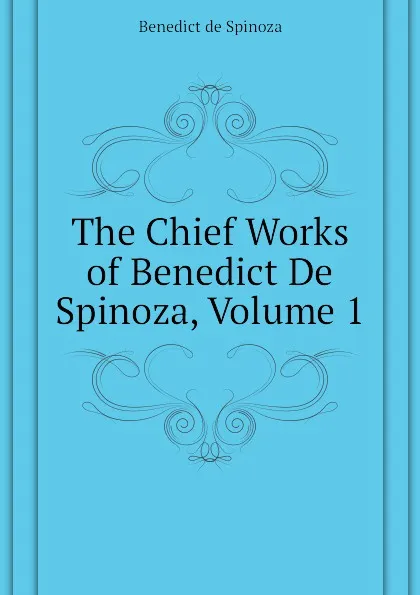 Обложка книги The Chief Works of Benedict De Spinoza, Volume 1, Benedict de Spinoza