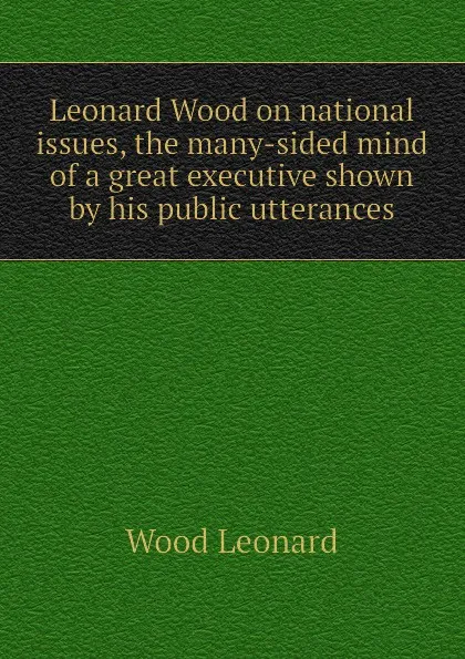 Обложка книги Leonard Wood on national issues, the many-sided mind of a great executive shown by his public utterances, Wood Leonard