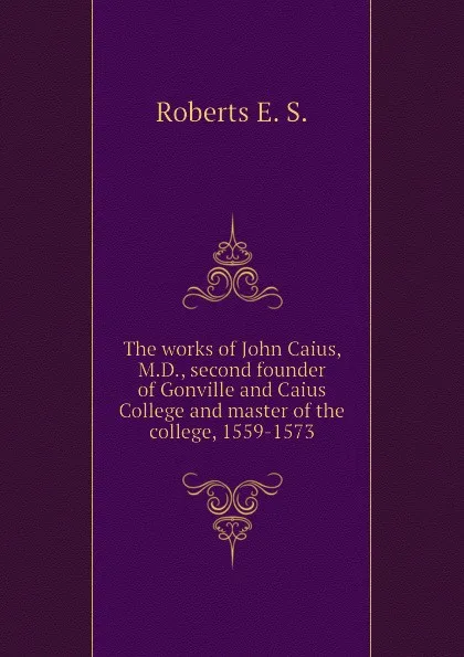 Обложка книги The works of John Caius, M.D., second founder of Gonville and Caius College and master of the college, 1559-1573, Roberts E. S.