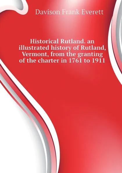 Обложка книги Historical Rutland. an illustrated history of Rutland, Vermont, from the granting of the charter in 1761 to 1911, Davison Frank Everett