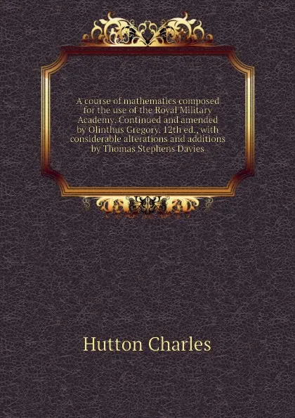 Обложка книги A course of mathematics composed for the use of the Royal Military Academy. Continued and amended by Olinthus Gregory. 12th ed., with considerable alterations and additions by Thomas Stephens Davies, Hutton Charles