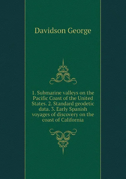 Обложка книги 1. Submarine valleys on the Pacific Coast of the United States. 2. Standard geodetic data. 3. Early Spanish voyages of discovery on the coast of California, Davidson George