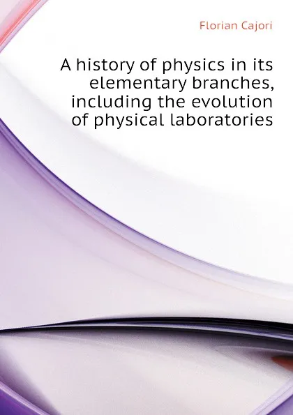 Обложка книги A history of physics in its elementary branches, including the evolution of physical laboratories, Cajori Florian