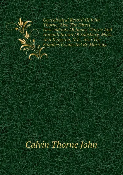 Обложка книги Genealogical Record Of John Thorne, Also The Direct Descendants Of James Thorne And Hannah Brown Of Salisbury, Mass. And Kingston, N.h., Also The Families Connected By Marriage, Calvin Thorne John