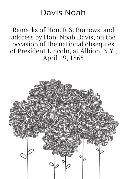 Обложка книги Remarks of Hon. R.S. Burrows, and address by Hon. Noah Davis, on the occasion of the national obsequies of President Lincoln, at Albion, N.Y., April 19, 1865, Davis Noah