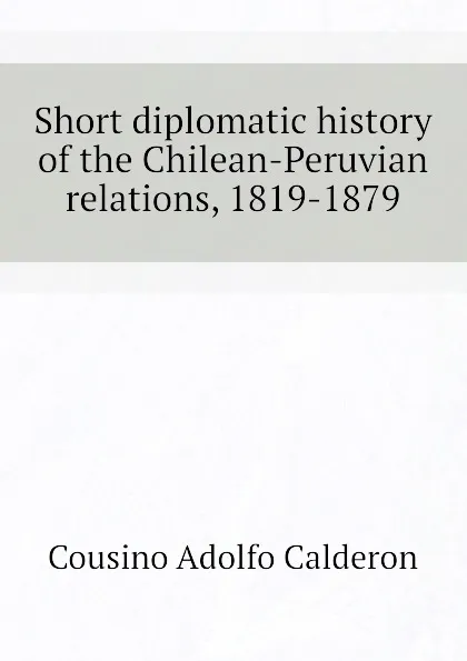 Обложка книги Short diplomatic history of the Chilean-Peruvian relations, 1819-1879, Cousino Adolfo Calderon