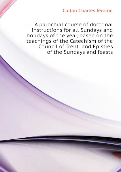 Обложка книги A parochial course of doctrinal instructions for all Sundays and holidays of the year, based on the teachings of the Catechism of the Council of Trent  and Epistles of the Sundays and feasts, Callan Charles Jerome