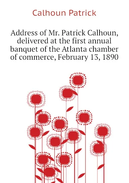 Обложка книги Address of Mr. Patrick Calhoun, delivered at the first annual banquet of the Atlanta chamber of commerce, February 13, 1890, Calhoun Patrick