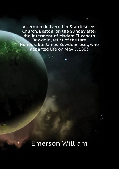 Обложка книги A sermon delivered in Brattlestreet Church, Boston, on the Sunday after the interment of Madam Elizabeth Bowdoin, relict of the late Honourable James Bowdoin, esq., who departed life on May 5, 1803, Emerson William