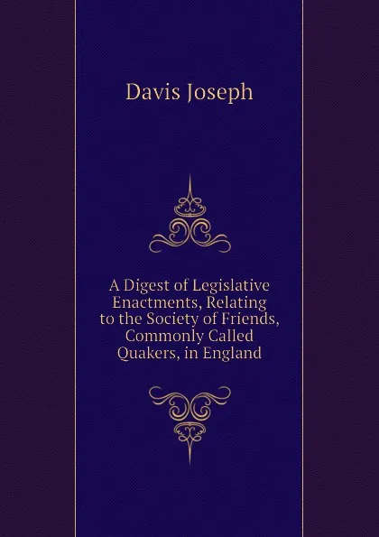 Обложка книги A Digest of Legislative Enactments, Relating to the Society of Friends, Commonly Called Quakers, in England, Davis Joseph