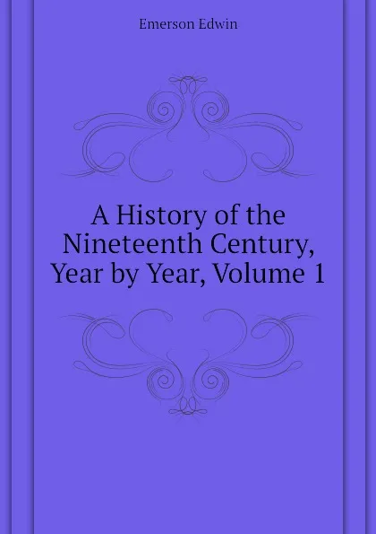 Обложка книги A History of the Nineteenth Century, Year by Year, Volume 1, Emerson Edwin