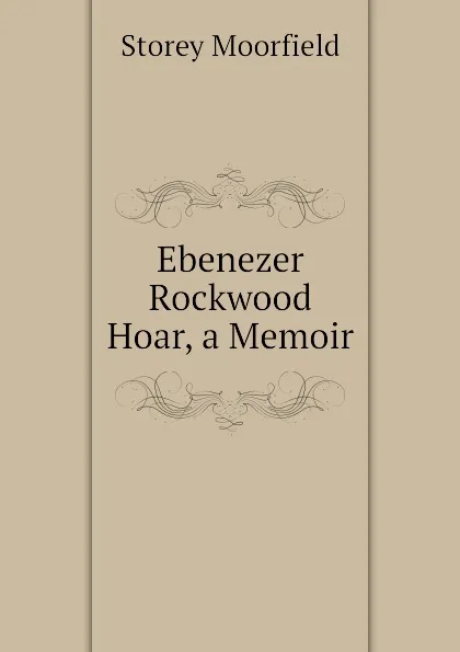 Обложка книги Ebenezer Rockwood Hoar, a Memoir, Storey Moorfield