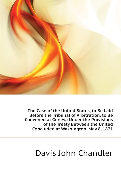 Обложка книги The Case of the United States, to Be Laid Before the Tribunal of Arbitration, to Be Convened at Geneva Under the Provisions of the Treaty Between the United  Concluded at Washington, May 8, 1871, Davis John Chandler