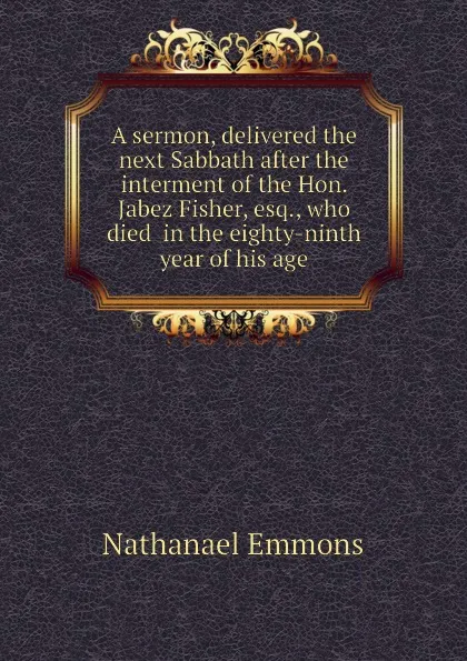 Обложка книги A sermon, delivered the next Sabbath after the interment of the Hon. Jabez Fisher, esq., who died  in the eighty-ninth year of his age, Nathanael Emmons