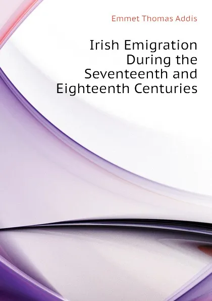 Обложка книги Irish Emigration During the Seventeenth and Eighteenth Centuries, Emmet Thomas Addis