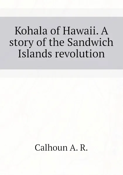 Обложка книги Kohala of Hawaii. A story of the Sandwich Islands revolution, Calhoun A. R.