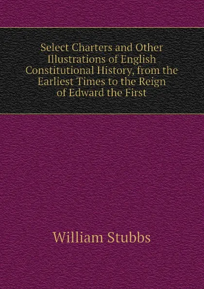 Обложка книги Select Charters and Other Illustrations of English Constitutional History, from the Earliest Times to the Reign of Edward the First, William Stubbs