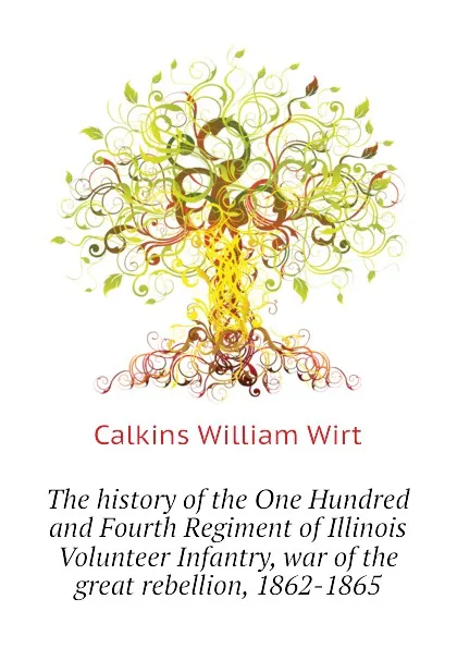 Обложка книги The history of the One Hundred and Fourth Regiment of Illinois Volunteer Infantry, war of the great rebellion, 1862-1865, Calkins William Wirt