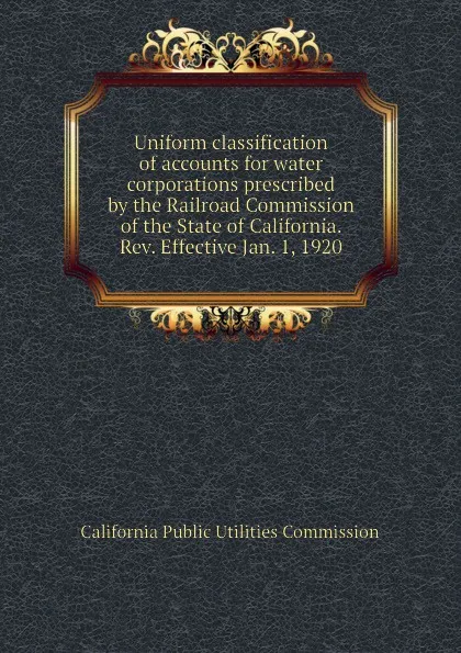 Обложка книги Uniform classification of accounts for water corporations prescribed by the Railroad Commission of the State of California. Rev. Effective Jan. 1, 1920, California Public Utilities Commission