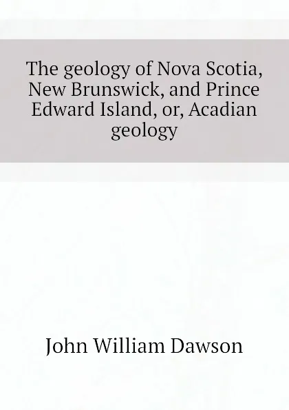 Обложка книги The geology of Nova Scotia, New Brunswick, and Prince Edward Island, or, Acadian geology, John William Dawson