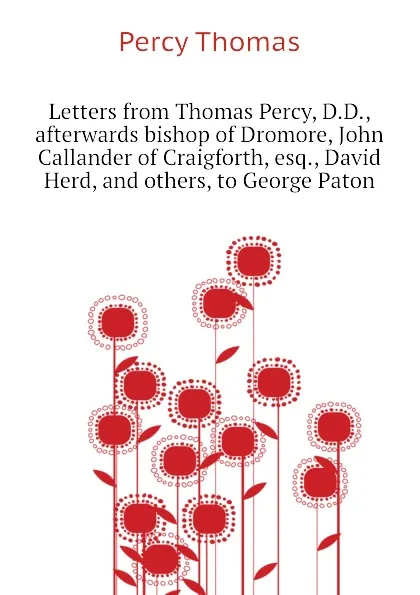 Обложка книги Letters from Thomas Percy, D.D., afterwards bishop of Dromore, John Callander of Craigforth, esq., David Herd, and others, to George Paton, Percy Thomas