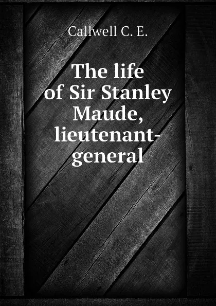 Обложка книги The life of Sir Stanley Maude, lieutenant-general, Callwell C. E.