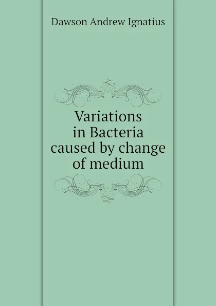 Обложка книги Variations in Bacteria caused by change of medium, Dawson Andrew Ignatius