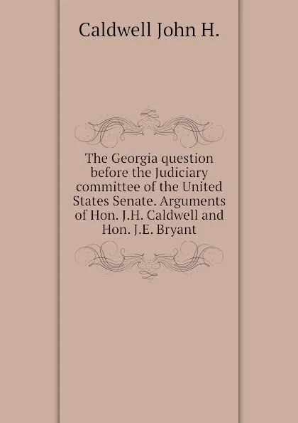 Обложка книги The Georgia question before the Judiciary committee of the United States Senate. Arguments of Hon. J.H. Caldwell and Hon. J.E. Bryant, Caldwell John H.