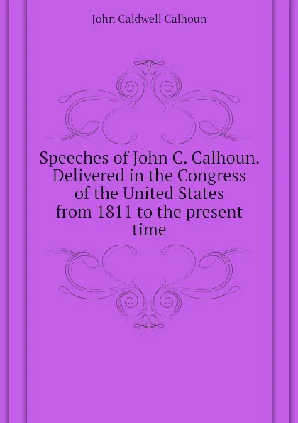 Обложка книги Speeches of John C. Calhoun. Delivered in the Congress of the United States from 1811 to the present time, John C. Calhoun