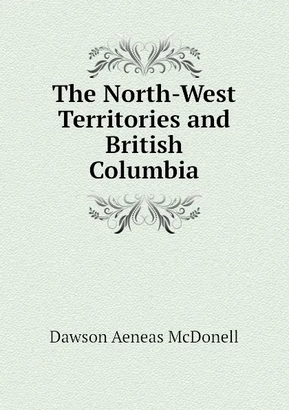 Обложка книги The North-West Territories and British Columbia, Dawson Aeneas McDonell