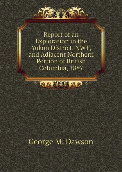 Обложка книги Report of an Exploration in the Yukon District, NWT, and Adjacent Northern Portion of British Columbia, 1887, George M. Dawson