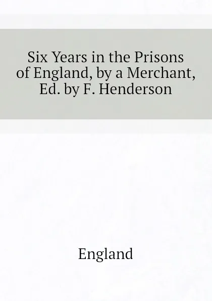 Обложка книги Six Years in the Prisons of England, by a Merchant, Ed. by F. Henderson, England