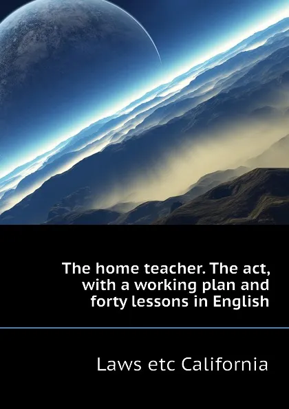 Обложка книги The home teacher. The act, with a working plan and forty lessons in English, Laws etc California