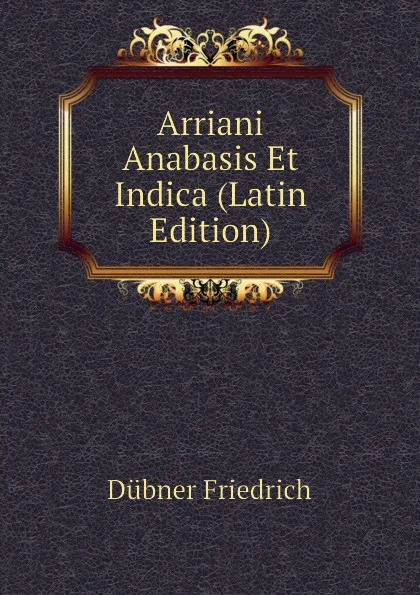 Обложка книги Arriani Anabasis Et Indica (Latin Edition), Dübner Friedrich