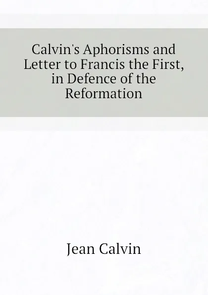 Обложка книги Calvin.s Aphorisms and Letter to Francis the First, in Defence of the Reformation, Calvin Jean