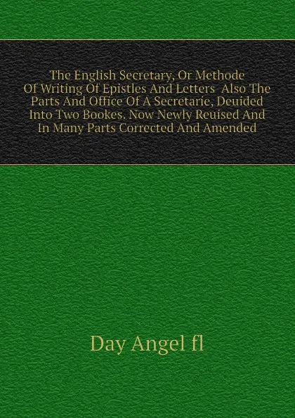 Обложка книги The English Secretary, Or Methode Of Writing Of Epistles And Letters  Also The Parts And Office Of A Secretarie, Deuided Into Two Bookes. Now Newly Reuised And In Many Parts Corrected And Amended, Day Angel fl