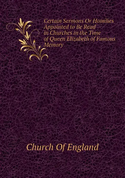 Обложка книги Certain Sermons Or Homilies Appointed to Be Read in Churches in the Time of Queen Elizabeth of Famous Memory, Church Of England