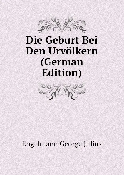 Обложка книги Die Geburt Bei Den Urvolkern (German Edition), Engelmann George Julius