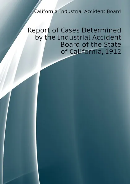 Обложка книги Report of Cases Determined by the Industrial Accident Board of the State of California, 1912, California Industrial Accident Board