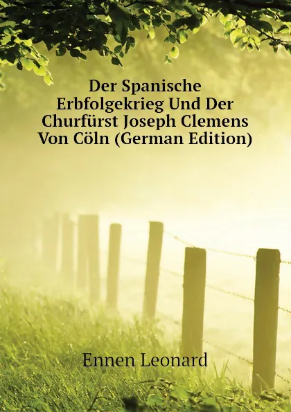 Обложка книги Der Spanische Erbfolgekrieg Und Der Churfurst Joseph Clemens Von Coln (German Edition), Ennen Leonard