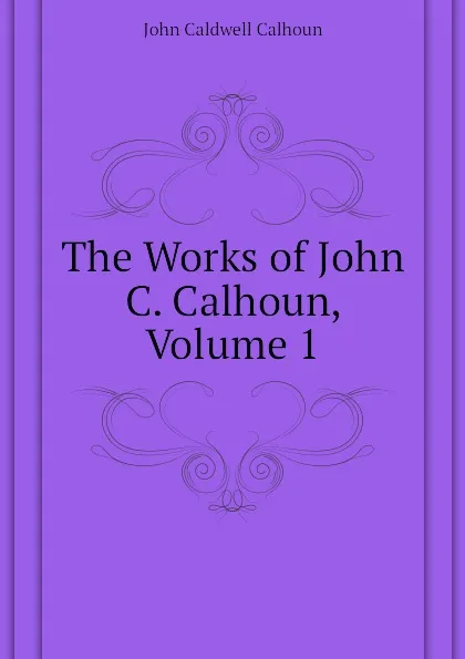 Обложка книги The Works of John C. Calhoun, Volume 1, John C. Calhoun