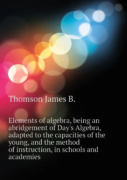 Обложка книги Elements of algebra, being an abridgement of Day.s Algebra, adapted to the capacities of the young, and the method of instruction, in schools and academies, Thomson James B.